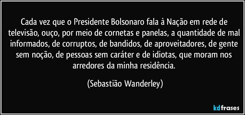 Cada vez que o Presidente Bolsonaro fala à Nação em rede de televisão, ouço, por meio de cornetas e panelas, a quantidade de mal informados, de corruptos, de bandidos, de aproveitadores, de gente sem noção, de pessoas sem caráter e de idiotas, que moram nos arredores da minha residência. (Sebastião Wanderley)