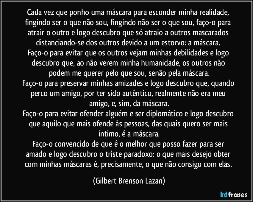 Cada vez que ponho uma máscara para esconder minha realidade, fingindo ser o que não sou, fingindo não ser o que sou, faço-o para atrair o outro e logo descubro que só atraio a outros mascarados distanciando-se dos outros devido a um estorvo: a máscara. 
Faço-o para evitar que os outros vejam minhas debilidades e logo descubro que, ao não verem minha humanidade, os outros não podem me querer pelo que sou, senão pela máscara.
Faço-o para preservar minhas amizades e logo descubro que, quando perco um amigo, por ter sido autêntico, realmente não era meu amigo, e, sim, da máscara.
Faço-o para evitar ofender alguém e ser diplomático e logo descubro que aquilo que mais ofende às pessoas, das quais quero ser mais íntimo, é a máscara.
Faço-o convencido de que é o melhor que posso fazer para ser amado e logo descubro o triste paradoxo: o que mais desejo obter com minhas máscaras é, precisamente, o que não consigo com elas. (Gilbert Brenson Lazan)