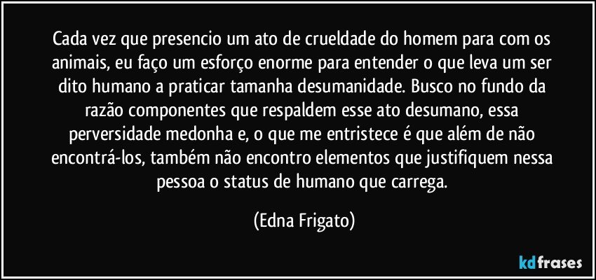 Cada vez que presencio um ato de crueldade do homem para com os animais, eu faço um esforço enorme para entender o que leva um ser dito humano a praticar tamanha desumanidade. Busco no fundo da razão componentes que respaldem esse ato desumano, essa perversidade medonha e, o que me entristece é que além de não encontrá-los, também não encontro elementos que justifiquem nessa pessoa o status de humano que carrega. (Edna Frigato)