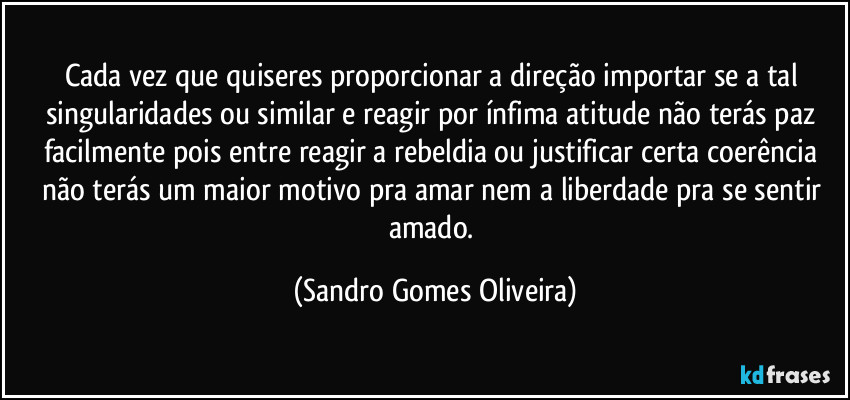 Cada vez que quiseres proporcionar a direção importar se a tal singularidades ou similar e reagir por ínfima atitude não terás paz facilmente pois entre reagir a rebeldia ou justificar certa coerência não terás um maior motivo pra amar nem a liberdade pra se sentir amado. (Sandro Gomes Oliveira)