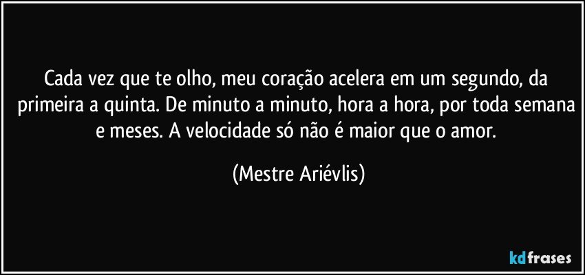 Cada vez que te olho, meu coração acelera em um segundo, da primeira a quinta. De minuto a minuto, hora a hora, por toda semana e meses. A velocidade só não é maior que o amor. (Mestre Ariévlis)