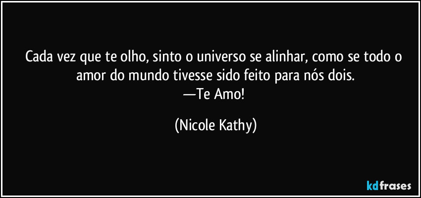 Cada vez que te olho, sinto o universo se alinhar, como se todo o amor do mundo tivesse sido feito para nós dois.
—Te Amo! (Nicole Kathy)