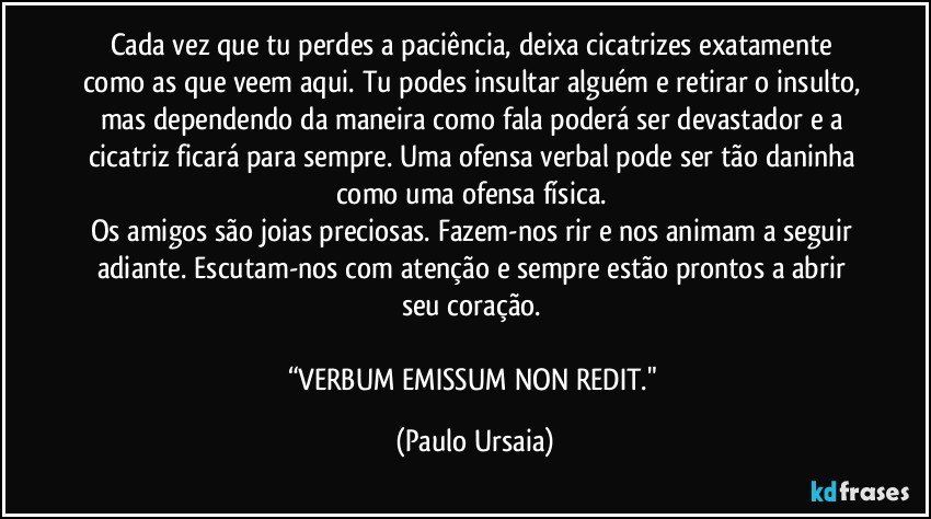 Cada vez que tu perdes a paciência, deixa cicatrizes exatamente como as que veem aqui. Tu podes insultar alguém e retirar o insulto, mas dependendo da maneira como fala poderá ser devastador e a cicatriz ficará para sempre. Uma ofensa verbal pode ser tão daninha como uma ofensa física. 
Os amigos são joias preciosas. Fazem-nos rir e nos animam a seguir adiante. Escutam-nos com atenção e sempre estão prontos a abrir seu coração. 

“VERBUM EMISSUM NON REDIT." (Paulo Ursaia)