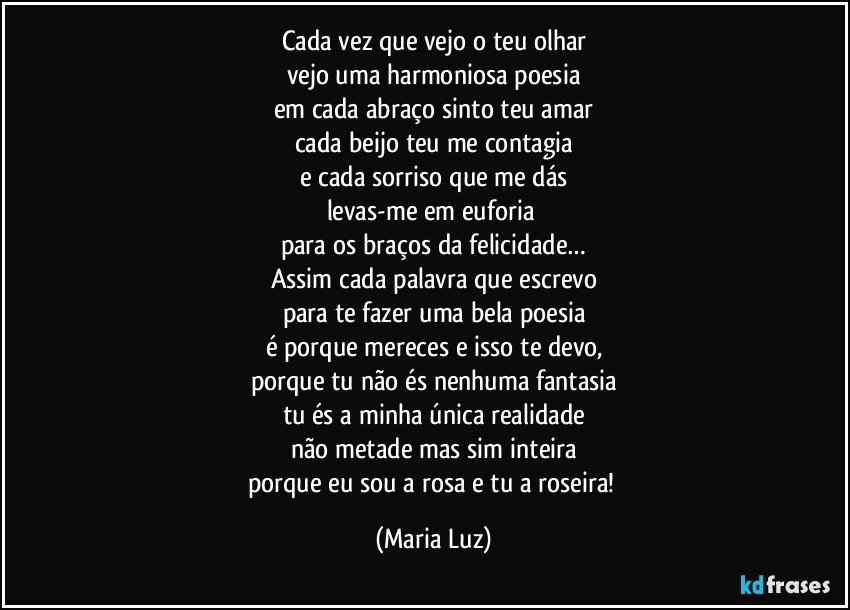 Cada vez que vejo o teu olhar
vejo uma harmoniosa poesia
em cada abraço sinto teu amar
cada beijo teu me contagia
e cada sorriso que me dás
levas-me em euforia 
para os braços da felicidade…
Assim cada palavra que escrevo
para te fazer uma bela poesia
é porque mereces e isso te devo,
porque tu não és nenhuma fantasia
tu és a minha única realidade
não metade mas sim inteira
porque eu sou a rosa e tu a roseira! (Maria Luz)