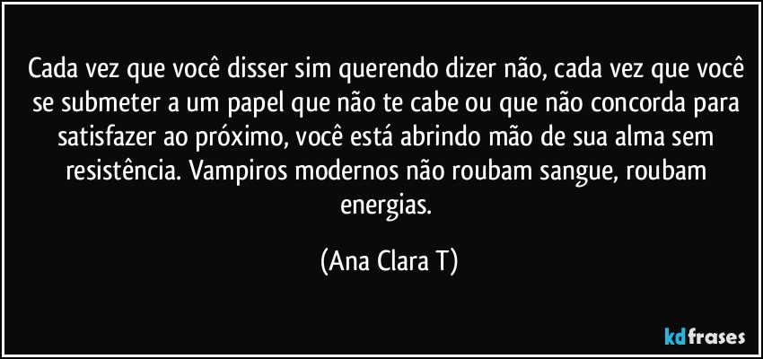 Cada vez que você disser sim querendo dizer não,  cada vez que você se submeter a um papel que não te cabe ou que não concorda para satisfazer ao próximo, você está  abrindo mão de sua alma sem resistência. Vampiros modernos não roubam sangue, roubam energias. (Ana Clara T)