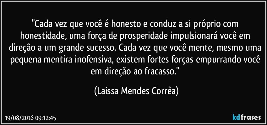 "Cada vez que você é honesto e conduz a si próprio com honestidade, uma força de prosperidade impulsionará você em direção a um grande sucesso. Cada vez que você mente, mesmo uma pequena mentira inofensiva, existem fortes forças empurrando você em direção ao fracasso." (Laissa Mendes Corrêa)