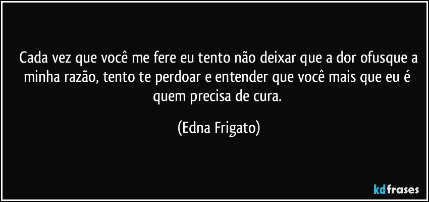 ⁠Cada vez que você me fere eu tento não deixar que a dor ofusque a minha razão, tento te perdoar e entender que você mais que eu é quem precisa de cura. (Edna Frigato)