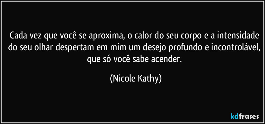 Cada vez que você se aproxima, o calor do seu corpo e a intensidade do seu olhar despertam em mim um desejo profundo e incontrolável, que só você sabe acender. (Nicole Kathy)