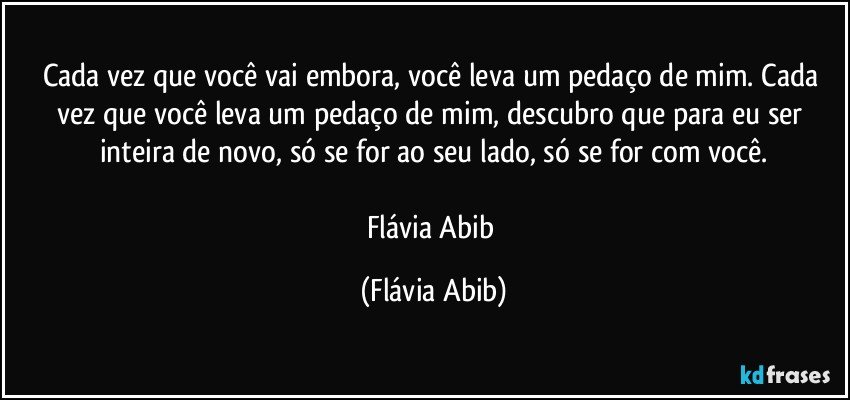 Cada vez que você vai embora, você leva um pedaço de mim. Cada vez que você leva um pedaço de mim, descubro que para eu ser inteira de novo, só se for ao seu lado, só se for com você.

Flávia Abib (Flávia Abib)