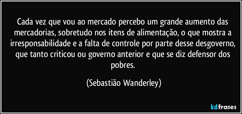 Cada vez que vou ao mercado percebo um grande aumento das mercadorias, sobretudo nos itens de alimentação, o que mostra a irresponsabilidade e a falta de controle por parte desse desgoverno, que tanto criticou ou governo anterior e que se diz defensor dos pobres. (Sebastião Wanderley)