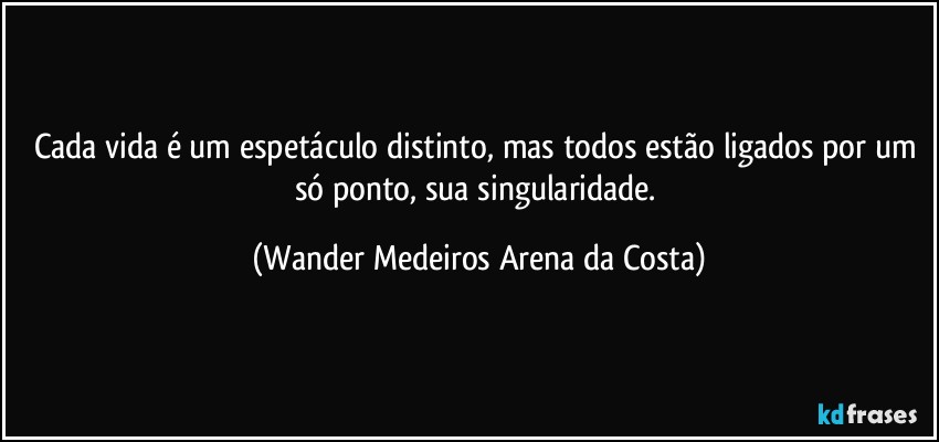 Cada vida é um espetáculo distinto, mas todos estão ligados por um só ponto, sua singularidade. (Wander Medeiros Arena da Costa)