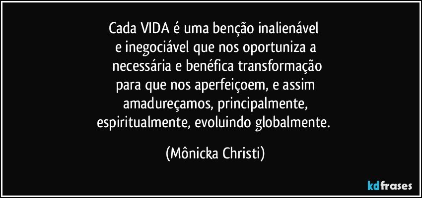 Cada VIDA é uma benção inalienável 
e inegociável que nos oportuniza a
 necessária e benéfica transformação
para que nos aperfeiçoem, e assim
amadureçamos, principalmente,
espiritualmente, evoluindo globalmente. (Mônicka Christi)