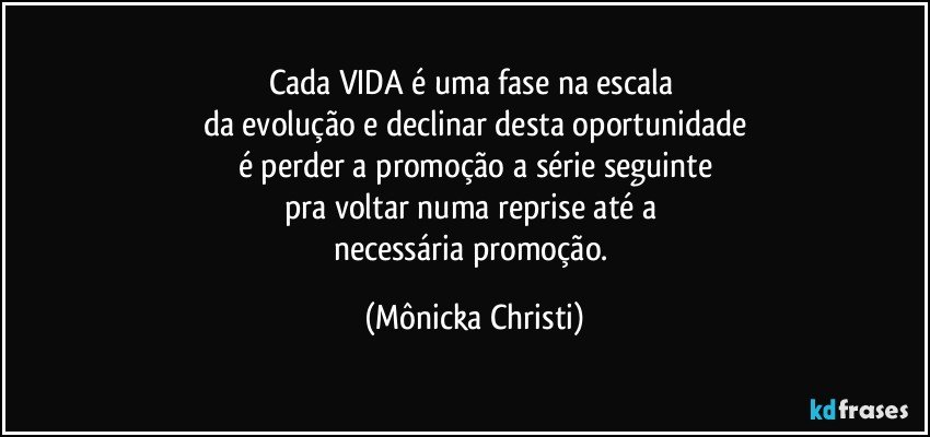 Cada VIDA é uma fase na escala 
da evolução e declinar desta oportunidade
é perder a promoção a série seguinte
pra voltar numa reprise até a 
necessária promoção. (Mônicka Christi)