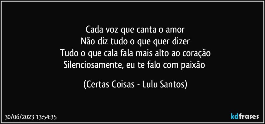 Cada voz que canta o amor
Não diz tudo o que quer dizer
Tudo o que cala fala mais alto ao coração
Silenciosamente, eu te falo com paixão (Certas Coisas - Lulu Santos)