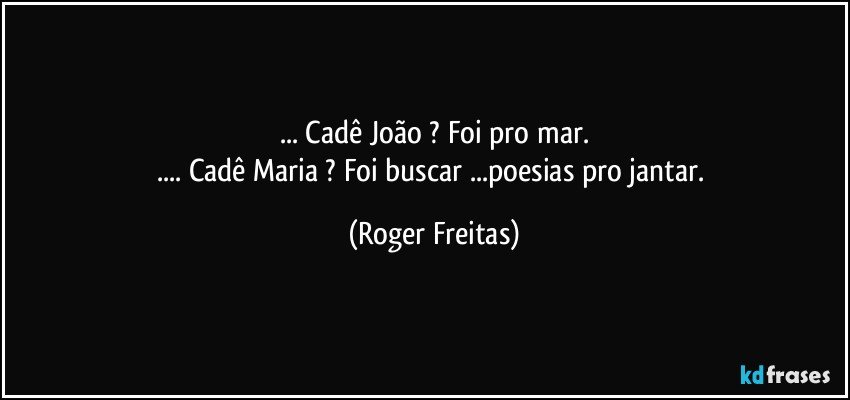 ... Cadê João ? Foi pro mar.
... Cadê Maria ? Foi buscar  ...poesias pro jantar. (Roger Freitas)