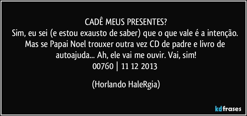 CADÊ MEUS PRESENTES?
Sim, eu sei (e estou exausto de saber) que o que vale é a intenção. Mas se Papai Noel trouxer outra vez CD de padre e livro de autoajuda... Ah, ele vai me ouvir. Vai, sim!
00760 | 11/12/2013 (Horlando HaleRgia)