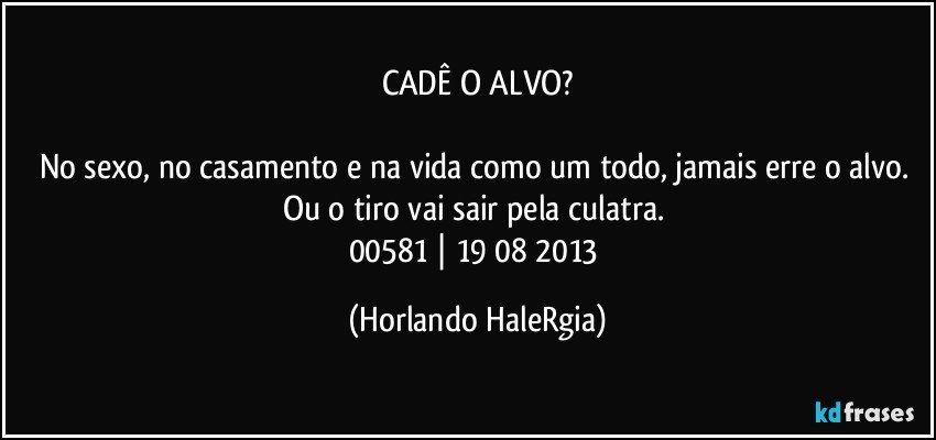 CADÊ O ALVO?

No sexo, no casamento e na vida como um todo, jamais erre o alvo. Ou o tiro vai sair pela culatra. 
00581 | 19/08/2013 (Horlando HaleRgia)