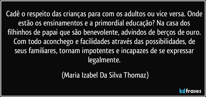 Cadê o respeito das crianças para com os adultos ou vice versa. Onde estão os ensinamentos e a primordial educação? Na casa dos filhinhos de papai que são benevolente, advindos de berços de ouro. Com todo aconchego e facilidades através das possibilidades,  de seus familiares, tornam impotentes e incapazes de se expressar legalmente. (Maria Izabel Da Silva Thomaz)