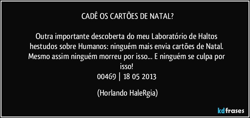 CADÊ OS CARTÕES DE NATAL?

Outra importante descoberta do meu Laboratório de Haltos hestudos sobre Humanos: ninguém mais envia cartões de Natal. Mesmo assim ninguém morreu por isso... E ninguém se culpa por isso! 
00469 | 18/05/2013 (Horlando HaleRgia)