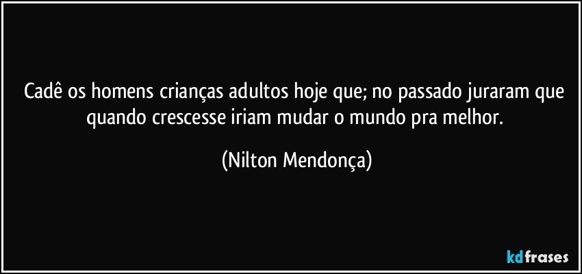 Cadê os homens crianças adultos hoje que; no passado juraram que quando crescesse iriam mudar o mundo pra melhor. (Nilton Mendonça)