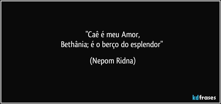 "Caê é meu Amor,
Bethânia; é o berço do esplendor" (Nepom Ridna)