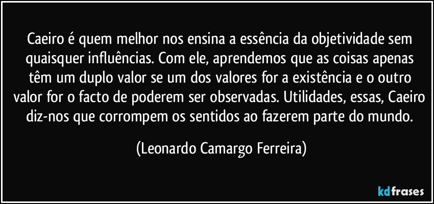 Caeiro é quem melhor nos ensina a essência da objetividade sem quaisquer influências. Com ele, aprendemos que as coisas apenas têm um duplo valor se um dos valores for a existência e o outro valor for o facto de poderem ser observadas. Utilidades, essas, Caeiro diz-nos que corrompem os sentidos ao fazerem parte do mundo. (Leonardo Camargo Ferreira)