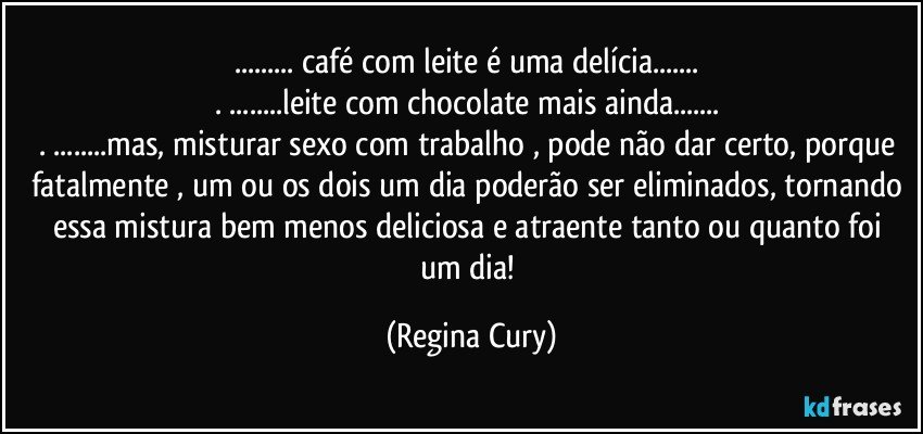 ... café com leite é uma delícia... 
. ...leite com chocolate mais ainda... 
. ...mas, misturar sexo com trabalho , pode não dar certo, porque fatalmente , um ou os dois um dia poderão ser eliminados, tornando essa mistura  bem menos deliciosa e atraente  tanto ou quanto foi um dia! (Regina Cury)