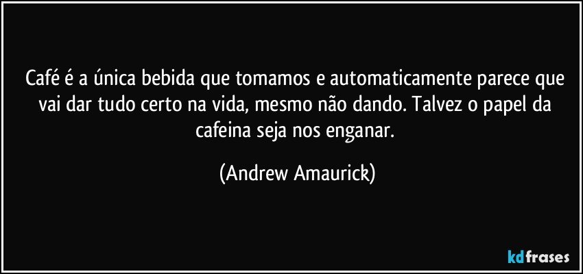 Café é a única bebida que tomamos e automaticamente parece que vai dar tudo certo na vida, mesmo não dando. Talvez o papel da cafeina seja nos enganar. (Andrew Amaurick)