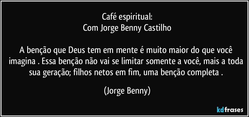 Café espiritual:
Com Jorge Benny Castilho

A benção que Deus tem em mente é muito maior do que você imagina . Essa benção não  vai se limitar somente a você, mais a toda sua geração; filhos netos em fim, uma benção completa . (Jorge Benny)