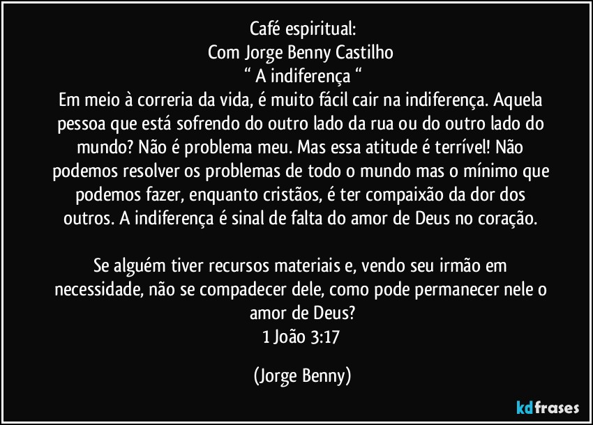 Café espiritual:
Com Jorge Benny Castilho 
“ A indiferença “
Em meio à correria da vida, é muito fácil cair na indiferença. Aquela pessoa que está sofrendo do outro lado da rua ou do outro lado do mundo? Não é problema meu. Mas essa atitude é terrível! Não podemos resolver os problemas de todo o mundo mas o mínimo que podemos fazer, enquanto cristãos, é ter compaixão da dor dos outros. A indiferença é sinal de falta do amor de Deus no coração. 

Se alguém tiver recursos materiais e, vendo seu irmão em necessidade, não se compadecer dele, como pode permanecer nele o amor de Deus?
1 João 3:17 (Jorge Benny)