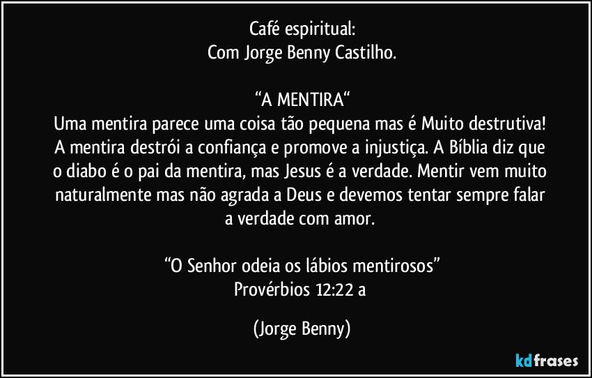 Café espiritual:
Com Jorge Benny Castilho.

“A MENTIRA“
Uma mentira parece uma coisa tão pequena mas é Muito destrutiva! A mentira destrói a confiança e promove a injustiça. A Bíblia diz que o diabo é o pai da mentira, mas Jesus é a verdade. Mentir vem muito naturalmente mas não agrada a Deus e devemos tentar sempre falar a verdade com amor. 

“O Senhor odeia os lábios mentirosos”
Provérbios 12:22 a (Jorge Benny)