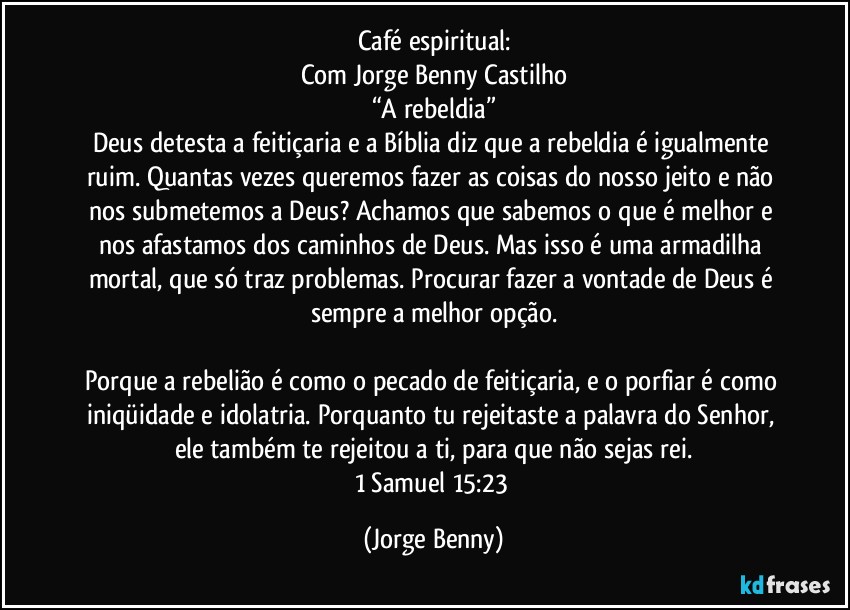 Café espiritual:
Com Jorge Benny Castilho
“A rebeldia”
Deus detesta a feitiçaria e a Bíblia diz que a rebeldia é igualmente ruim. Quantas vezes queremos fazer as coisas do nosso jeito e não nos submetemos a Deus? Achamos que sabemos o que é melhor e nos afastamos dos caminhos de Deus. Mas isso é uma armadilha mortal, que só traz problemas. Procurar fazer a vontade de Deus é sempre a melhor opção.

Porque a rebelião é como o pecado de feitiçaria, e o porfiar é como iniqüidade e idolatria. Porquanto tu rejeitaste a palavra do Senhor, ele também te rejeitou a ti, para que não sejas rei.
1 Samuel 15:23 (Jorge Benny)