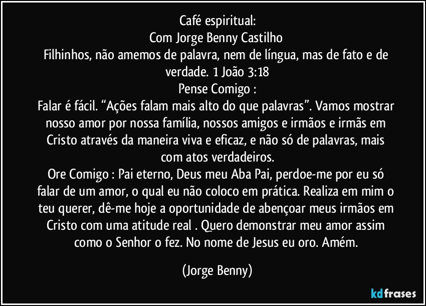 Café espiritual:
Com Jorge Benny Castilho 
Filhinhos, não amemos de palavra, nem de língua, mas de fato e de verdade. 1 João 3:18
Pense Comigo :
Falar é fácil. “Ações falam mais alto do que palavras”. Vamos mostrar nosso amor por nossa família, nossos amigos e irmãos e irmãs em Cristo através da maneira viva e eficaz, e não só de palavras, mais com atos verdadeiros.
Ore Comigo : Pai eterno, Deus meu Aba Pai, perdoe-me por eu só falar de um amor, o qual eu não coloco em prática. Realiza em mim o teu querer, dê-me hoje a oportunidade de abençoar meus irmãos em Cristo com uma atitude real . Quero demonstrar meu amor assim como o Senhor o fez. No nome de Jesus eu oro. Amém. (Jorge Benny)