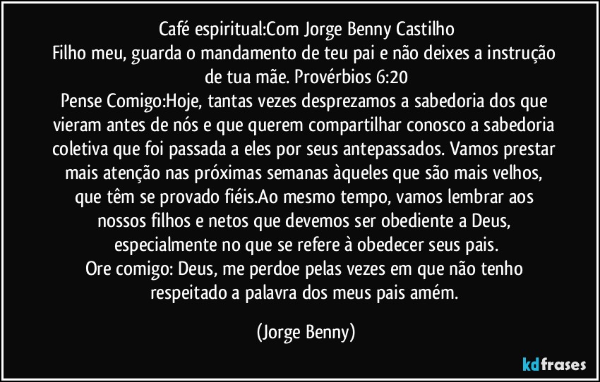 Café espiritual:Com Jorge Benny Castilho
Filho meu, guarda o mandamento de teu pai e não deixes a instrução de tua mãe. Provérbios 6:20
Pense Comigo:Hoje, tantas vezes desprezamos a sabedoria dos que vieram antes de nós e que querem compartilhar conosco a sabedoria coletiva que foi passada a eles por seus antepassados. Vamos prestar mais atenção nas próximas semanas àqueles que são mais velhos, que têm se provado fiéis.Ao mesmo tempo, vamos lembrar aos nossos filhos e netos que devemos ser obediente a Deus, especialmente no que se refere à obedecer seus pais.
Ore comigo: Deus, me perdoe pelas vezes em que não tenho respeitado a palavra dos meus pais amém. (Jorge Benny)