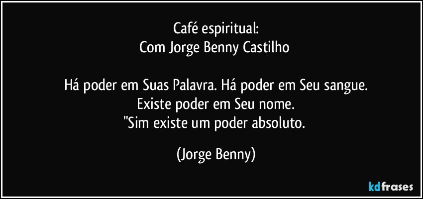 Café espiritual:
Com Jorge Benny Castilho 

Há poder em Suas Palavra. Há poder em Seu sangue.
 Existe poder em Seu nome. 
"Sim existe um poder absoluto. (Jorge Benny)