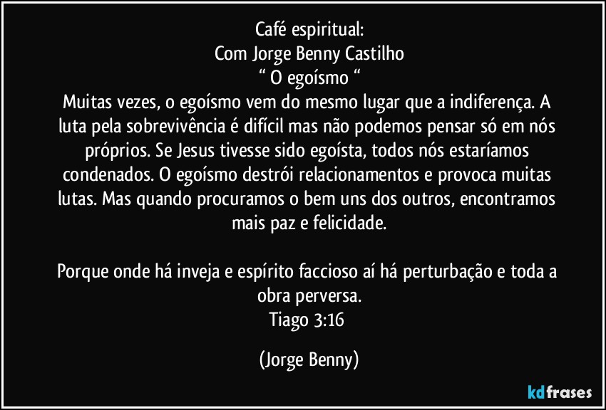 Café espiritual:
Com Jorge Benny Castilho
“ O egoísmo “
Muitas vezes, o egoísmo vem do mesmo lugar que a indiferença. A luta pela sobrevivência é difícil mas não podemos pensar só em nós próprios. Se Jesus tivesse sido egoísta, todos nós estaríamos condenados. O egoísmo destrói relacionamentos e provoca muitas lutas. Mas quando procuramos o bem uns dos outros, encontramos mais paz e felicidade.

Porque onde há inveja e espírito faccioso aí há perturbação e toda a obra perversa.
Tiago 3:16 (Jorge Benny)