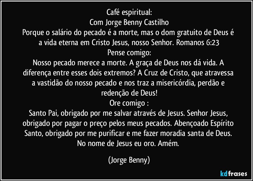 Café espiritual:
Com Jorge Benny Castilho
Porque o salário do pecado é a morte, mas o dom gratuito de Deus é a vida eterna em Cristo Jesus, nosso Senhor. Romanos 6:23
Pense comigo:
Nosso pecado merece a morte. A graça de Deus nos dá vida. A diferença entre esses dois extremos? A Cruz de Cristo, que atravessa a vastidão do nosso pecado e nos traz a misericórdia, perdão e redenção de Deus!
Ore comigo :
Santo Pai, obrigado por me salvar através de Jesus. Senhor Jesus, obrigado por pagar o preço pelos meus pecados. Abençoado Espírito Santo, obrigado por me purificar e me fazer moradia santa de Deus. No nome de Jesus eu oro. Amém. (Jorge Benny)