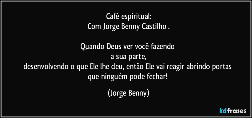 Café espiritual:
Com Jorge Benny Castilho .

Quando Deus ver você  fazendo 
 a sua parte, 
desenvolvendo o que Ele lhe deu, então Ele vai reagir abrindo portas que ninguém pode fechar! (Jorge Benny)