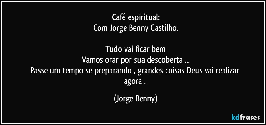 Café espiritual:
Com Jorge Benny Castilho.
 
Tudo vai ficar bem
Vamos orar por sua descoberta ...
Passe um tempo se preparando , grandes coisas Deus vai realizar agora . (Jorge Benny)