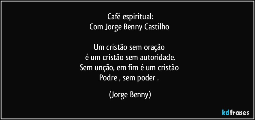 Café espiritual:
Com Jorge Benny Castilho 

Um cristão sem oração 
é um cristão sem autoridade.
Sem unção, em fim é um cristão 
Podre , sem poder . (Jorge Benny)