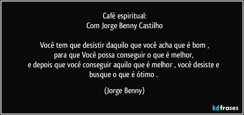 Café espiritual:
Com Jorge Benny Castilho

Você tem que desistir daquilo que você acha que é bom ,
para que Você possa conseguir o que é melhor, 
e depois que você conseguir aquilo que é melhor , você desiste e busque o que é ótimo . (Jorge Benny)