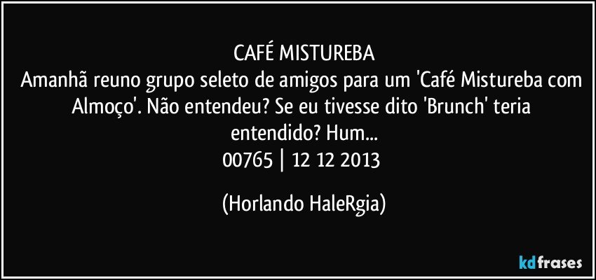 CAFÉ MISTUREBA
Amanhã reuno grupo seleto de amigos para um 'Café Mistureba com Almoço'. Não entendeu? Se eu tivesse dito 'Brunch' teria entendido? Hum...
00765 | 12/12/2013 (Horlando HaleRgia)