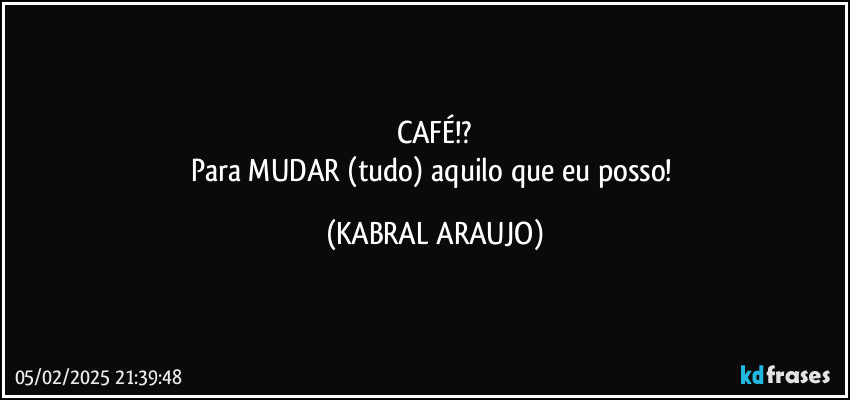 CAFÉ!?
Para MUDAR (tudo) aquilo que eu posso! (KABRAL ARAUJO)