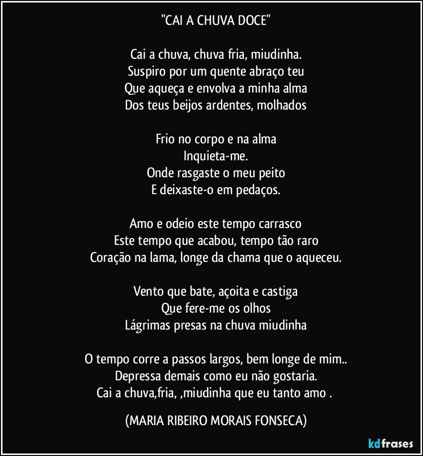 "CAI A CHUVA DOCE"

Cai a chuva, chuva fria, miudinha.
Suspiro por um quente abraço teu
Que aqueça e envolva a minha alma
Dos teus beijos ardentes, molhados

Frio no corpo e na alma
Inquieta-me.
Onde rasgaste o meu peito
E deixaste-o em pedaços.

Amo e odeio este tempo carrasco
Este tempo que acabou, tempo tão raro
Coração na lama, longe da chama que o aqueceu.

Vento que bate, açoita e castiga
Que fere-me os olhos
Lágrimas presas na chuva miudinha

O tempo corre a passos largos, bem longe de mim..
Depressa demais como eu não gostaria.
Cai a chuva,fria, ,miudinha que eu tanto amo . (MARIA RIBEIRO MORAIS FONSECA)