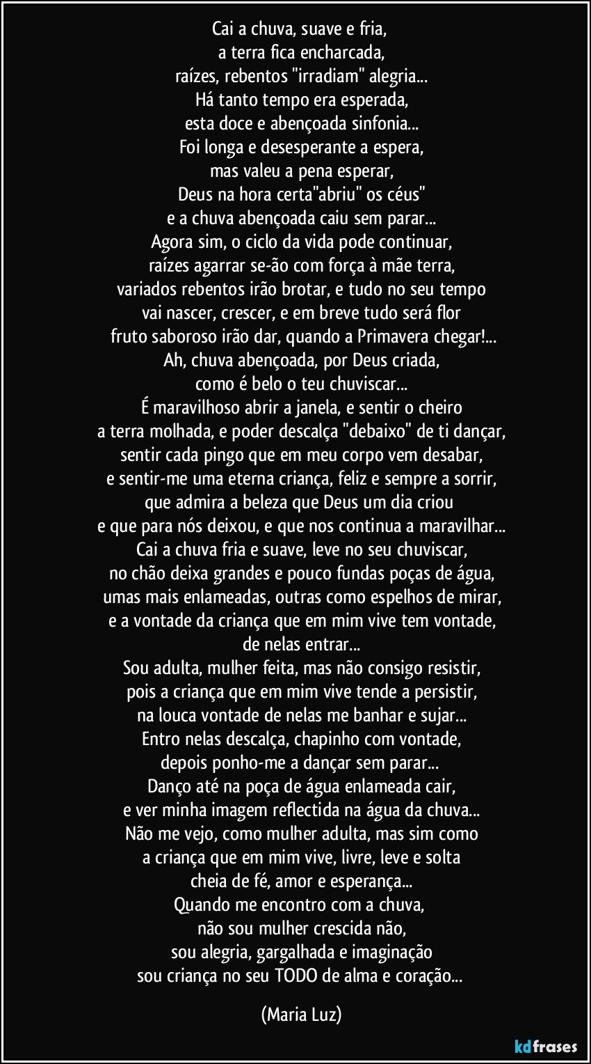 Cai a chuva, suave e fria, 
a terra fica encharcada,
raízes, rebentos "irradiam" alegria...
Há tanto tempo era esperada,
esta doce e abençoada sinfonia...
Foi longa e desesperante a espera,
mas valeu a pena esperar,
Deus na hora certa"abriu" os céus"
e a chuva abençoada caiu sem parar...
Agora sim, o ciclo da vida pode continuar,
raízes agarrar se-ão com força à mãe terra,
variados rebentos irão brotar, e tudo no seu tempo
vai nascer, crescer, e em breve tudo será flor
 fruto saboroso irão dar, quando a Primavera chegar!...
Ah, chuva abençoada, por Deus criada,
como é belo o teu chuviscar...
É maravilhoso abrir a janela, e sentir o cheiro
a terra molhada, e poder descalça "debaixo" de ti dançar,
sentir cada pingo que em meu corpo vem desabar,
e sentir-me uma eterna criança, feliz e sempre a sorrir,
que admira a beleza que Deus um dia criou 
e que para nós deixou, e que nos continua a maravilhar...
Cai a chuva fria e suave, leve no seu chuviscar,
no chão deixa grandes e pouco fundas poças de água,
umas mais enlameadas, outras como espelhos de mirar,
e a vontade da criança que em mim vive tem vontade,
de nelas entrar...
Sou adulta, mulher feita, mas não consigo resistir,
pois a criança que em mim vive tende a persistir,
na louca vontade de nelas me banhar e sujar...
Entro nelas descalça, chapinho com vontade,
depois ponho-me a dançar sem parar... 
Danço até na poça de água enlameada cair,
e ver minha imagem reflectida na água da chuva...
Não me vejo, como mulher adulta, mas sim como
a criança que em mim vive, livre, leve e solta
cheia de fé, amor e esperança...
Quando me encontro com a chuva, 
não sou mulher crescida não,
sou alegria, gargalhada e imaginação
sou criança no seu TODO de alma e coração... (Maria Luz)