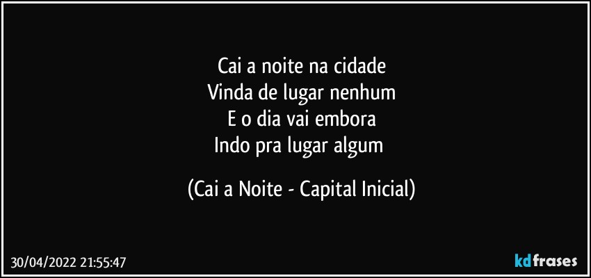 Cai a noite na cidade
Vinda de lugar nenhum
E o dia vai embora
Indo pra lugar algum (Cai a Noite - Capital Inicial)