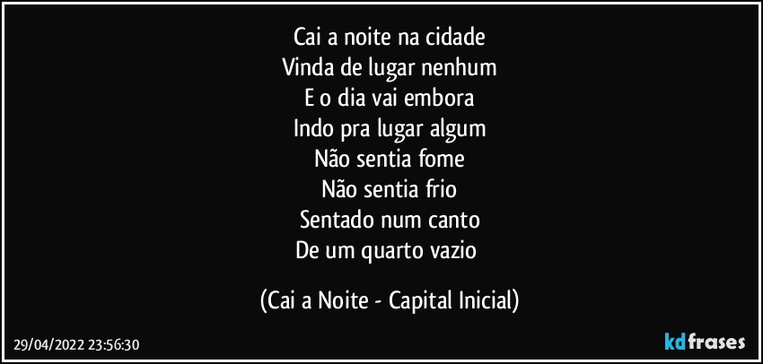 Cai a noite na cidade
Vinda de lugar nenhum
E o dia vai embora
Indo pra lugar algum
Não sentia fome
Não sentia frio
Sentado num canto
De um quarto vazio (Cai a Noite - Capital Inicial)