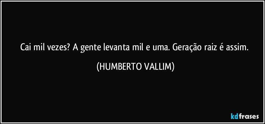 Cai mil vezes? A gente levanta mil e uma. Geração raiz é assim. (HUMBERTO VALLIM)