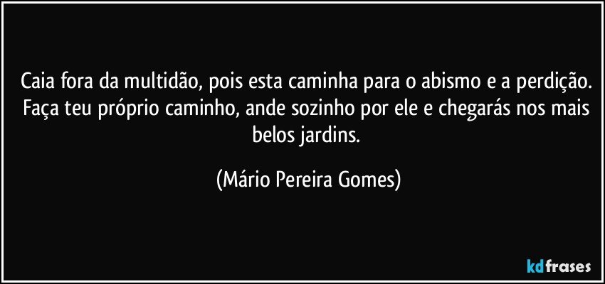 Caia fora da multidão, pois esta caminha para o abismo e a perdição. Faça teu próprio caminho, ande sozinho por ele e chegarás nos mais belos jardins. (Mário Pereira Gomes)