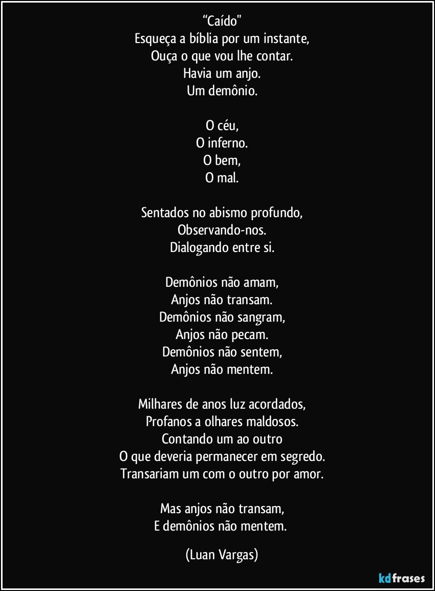 “Caído"
Esqueça a bíblia por um instante,
Ouça o que vou lhe contar.
Havia um anjo.
Um demônio.

O céu,
O inferno.
O bem,
O mal.

Sentados no abismo profundo,
Observando-nos.
Dialogando entre si.

Demônios não amam,
Anjos não transam.
Demônios não sangram,
Anjos não pecam.
Demônios não sentem,
Anjos não mentem.

Milhares de anos luz acordados,
Profanos a olhares maldosos.
Contando um ao outro
O que deveria permanecer em segredo.
Transariam um com o outro por amor.

Mas anjos não transam,
E demônios não mentem. (Luan Vargas)